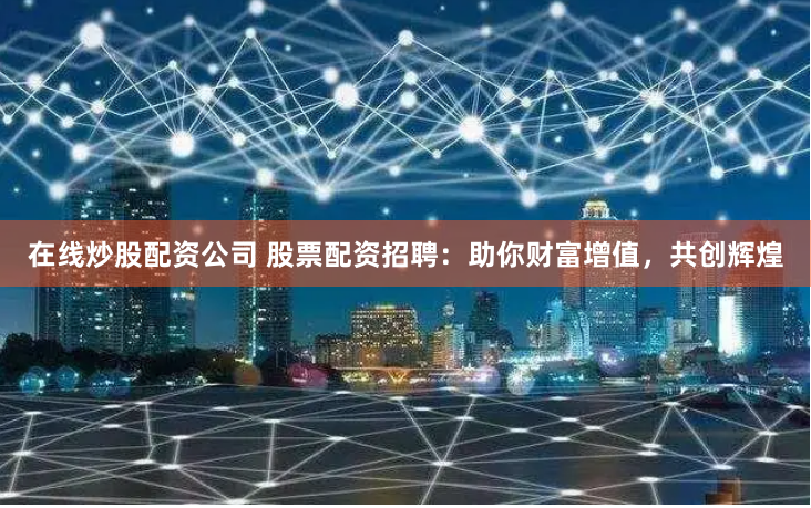 在线炒股配资公司 股票配资招聘：助你财富增值，共创辉煌