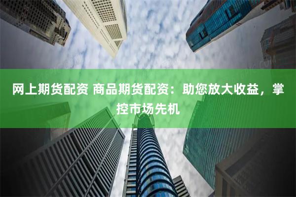 网上期货配资 商品期货配资：助您放大收益，掌控市场先机