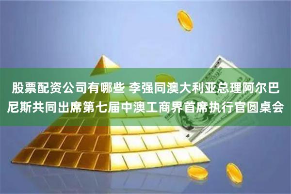 股票配资公司有哪些 李强同澳大利亚总理阿尔巴尼斯共同出席第七届中澳工商界首席执行官圆桌会