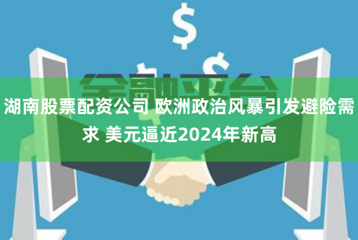 湖南股票配资公司 欧洲政治风暴引发避险需求 美元逼近2024年新高