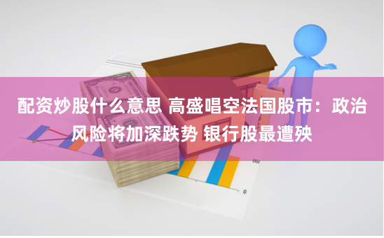 配资炒股什么意思 高盛唱空法国股市：政治风险将加深跌势 银行股最遭殃