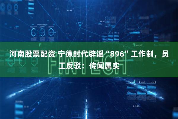 河南股票配资 宁德时代辟谣“896”工作制，员工反驳：传闻属实