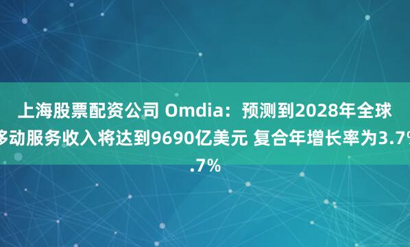上海股票配资公司 Omdia：预测到2028年全球移动服务收入将达到9690亿美元 复合年增长率为3.7%