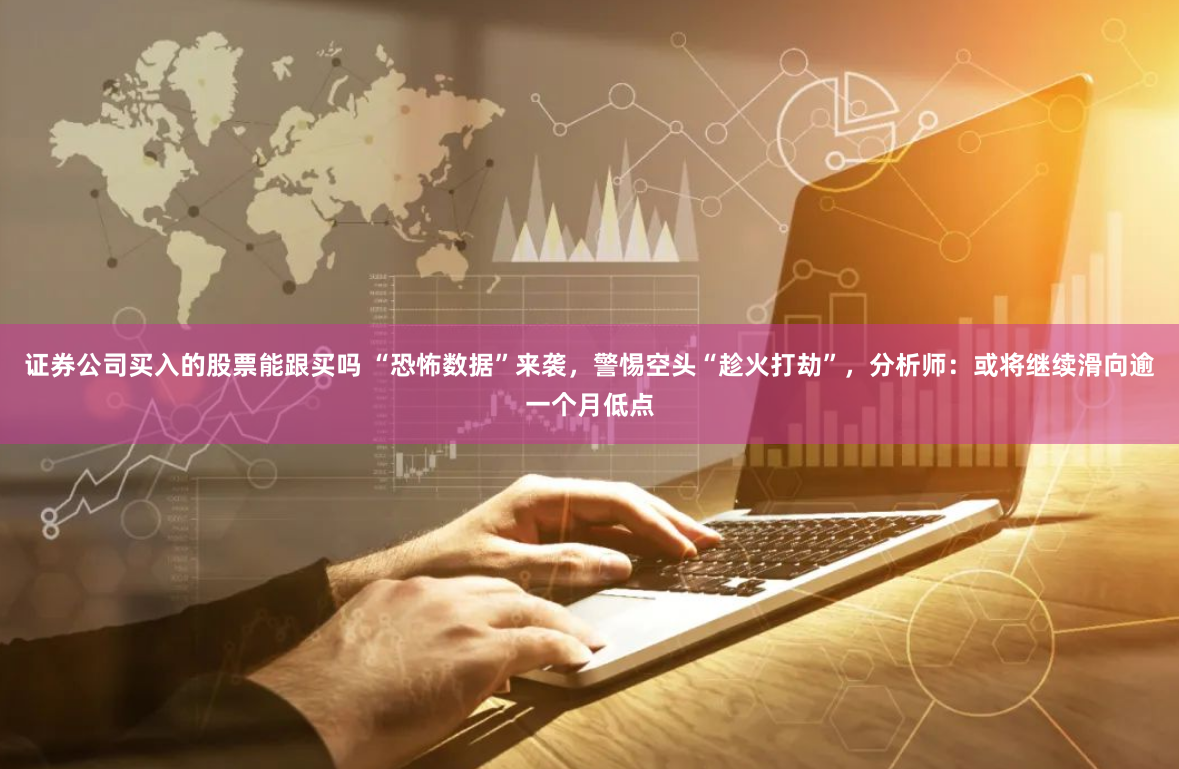 证券公司买入的股票能跟买吗 “恐怖数据”来袭，警惕空头“趁火打劫”，分析师：或将继续滑向逾一个月低点
