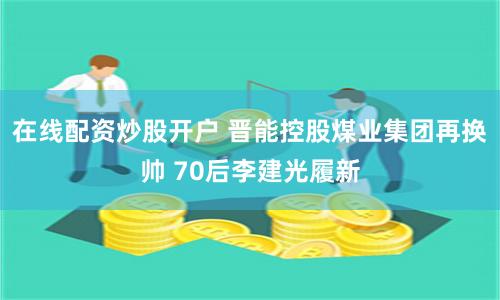 在线配资炒股开户 晋能控股煤业集团再换帅 70后李建光履新