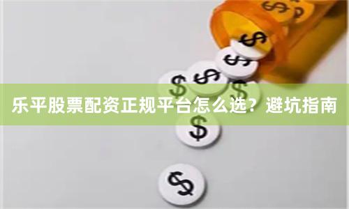 乐平股票配资正规平台怎么选？避坑指南